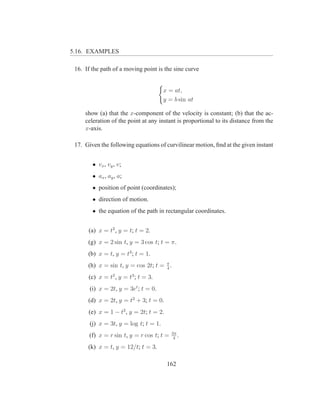 5.16. EXAMPLES

 16. If the path of a moving point is the sine curve


                                       x = at,
                                       y = b sin at

     show (a) that the x-component of the velocity is constant; (b) that the ac-
     celeration of the point at any instant is proportional to its distance from the
     x-axis.

 17. Given the following equations of curvilinear motion, ﬁnd at the given instant


        • vx , vy , v;
        • ax , ay , a;
        • position of point (coordinates);
        • direction of motion.
        • the equation of the path in rectangular coordinates.


      (a) x = t2 , y = t; t = 2.
      (g) x = 2 sin t, y = 3 cos t; t = π.
      (b) x = t, y = t3 ; t = 1.
      (h) x = sin t, y = cos 2t; t = π .
                                     4

      (c) x = t2 , y = t3 ; t = 3.
       (i) x = 2t, y = 3et ; t = 0.
      (d) x = 2t, y = t2 + 3; t = 0.
      (e) x = 1 − t2 , y = 2t; t = 2.
       (j) x = 3t, y = log t; t = 1.
                                           3π
       (f) x = r sin t, y = r cos t; t =    4
                                              .
      (k) x = t, y = 12/t; t = 3.

                                        162
 