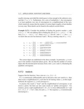 5.17. APPLICATION: NEWTON’S METHOD

usually converge, provided this initial guess is close enough to the unknown zero,
and that f ′ (x0 ) = 0. Furthermore, for a zero of multiplicity 1, the convergence
is at least quadratic (see rate of convergence) in a neighbourhood of the zero,
which intuitively means that the number of correct digits roughly at least doubles
in every step. More details can be found in the analysis section below.

Example 5.17.1. Consider the problem of ﬁnding the positive number x with
cos(x) = x3 . We can rephrase that as ﬁnding the zero of f (x) = cos(x) − x3 . We
have f ′ (x) = − sin(x) − 3x2 . Since cos(x) ≤ 1 for all x and x3 > 1 for x > 1,
we know that our zero lies between 0 and 1. We try a starting value of x0 = 0.5.


                        f (x0 )                          3
                                                cos(0.5)−0.5
        x1   =   x0 −   f ′ (x0 )
                                    =   0.5 − − sin(0.5)−3×0.52 = 1.112141637097
                        f (x1 )
        x2   =   x1 −   f ′ (x1 )
                                    =   0.909672693736
                        f (x2 )
        x3   =   x2 −   f ′ (x2 )
                                    =   0.867263818209
                        f (x3 )
        x4   =   x3 −   f ′ (x3 )
                                    =   0.865477135298
                        f (x4 )
        x5   =   x4 −   f ′ (x4 )
                                    =   0.865474033111
                        f (x5 )
        x6   =   x5 −   f ′ (x5 )
                                    =   0.865474033102

  The correct digits are underlined in the above example. In particular, x6 is cor-
rect to the number of decimal places given. We see that the number of correct
digits after the decimal point increases from 2 (for x3 ) to 5 and 10, illustrating the
quadratic convergence.


5.17.2 Analysis
Suppose that the function f has a zero at a, i.e., f (a) = 0.
  If f is continuously differentiable and its derivative does not vanish at a, then
there exists a neighborhood of a such that for all starting values x0 in that neigh-
borhood, the sequence {xn } will converge to a.
  In practice this result is “local” and the neighborhood of convergence is not
known a priori, but there are also some results on “global convergence.” For
instance, given a right neighborhood U of a, if f is twice differentiable in U and
if f ′ = 0, f · f ′′ > 0 in U , then, for each x0 ∈ U the sequence xk is monotonically
decreasing to a.

                                             164
 