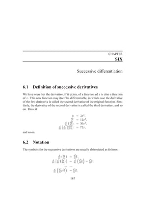 CHAPTER
                                                                               SIX

                                                    Successive differentiation


6.1     Deﬁnition of successive derivatives
We have seen that the derivative, if it exists, of a function of x is also a function
of x. This new function may itself be differentiable, in which case the derivative
of the ﬁrst derivative is called the second derivative of the original function. Sim-
ilarly, the derivative of the second derivative is called the third derivative; and so
on. Thus, if

                                                y =      3x4 ,
                                               dy
                                               dx
                                                  =      12x3 ,
                                        d    dy
                                       dx    dx
                                                  =      36x2 ,
                                 d    d     dy
                                dx   dx     dx
                                                  =      72x,
and so on.


6.2     Notation
The symbols for the successive derivatives are usually abbreviated as follows:
                                  d  dy         d2 y
                                 dx dx
                                            =   dx2
                                                     ,
                          d     d   dy           d     d2 y       d3 y
                         dx    dx dx
                                          =     dx dx2
                                                              =   dx3
                                                                       ,
                                      ... ...
                           d    dn−1 y          dn y
                          dx    dxn−1
                                            =   dxn
                                                     .

                                             167
 