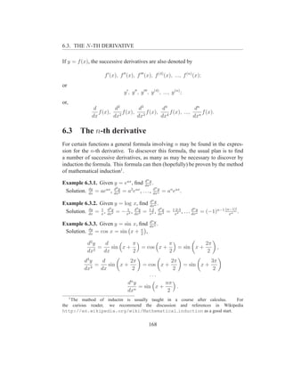 6.3. THE N -TH DERIVATIVE

If y = f (x), the successive derivatives are also denoted by

                     f ′ (x), f ′′ (x), f ′′′ (x), f (4) (x), ..., f (n) (x);
or
                                y ′ , y ′′ , y ′′′ , y (4) , ..., y (n) ;
or,
               d         d2         d3         d4              dn
                 f (x),     f (x),     f (x),     f (x), ...,     f (x).
              dx        dx2        dx3        dx4             dxn

6.3       The n-th derivative
For certain functions a general formula involving n may be found in the expres-
sion for the n-th derivative. To discsover this formula, the usual plan is to ﬁnd
a number of successive derivatives, as many as may be necessary to discover by
induction the formula. This formula can then (hopefully) be proven by the method
of mathematical induction1 .
                                        d y     n
Example 6.3.1. Given y = eax , ﬁnd dxn .
                       d2                     dn y
 Solution. dx = aeax , dxy = a2 eax , . . . , dxn = an eax .
           dy
                          2


                                       d y           n
Example 6.3.2. Given y = log x, ﬁnd dxn .
                1 d2        1 d3             d4                                   n
           dy
 Solution. dx = x , dxy = − x2 , dxy = 1·2 , dxy =
                      2            3   x3       4
                                                                    1·2·3
                                                                     x4
                                                                          ,   . . . dxn = (−1)n−1 (n−1)! .
                                                                                    d y
                                                                                                    xn

                                                    dn y
Example 6.3.3. Given y = sin x, ﬁnd                 dxn
                                                         .
           dy
 Solution. dx = cos x = sin x + π ,
                                 2

            d2 y    d         π                                 π                        2π
               2
                 =    sin x +               = cos x +                  = sin x +                ,
            dx     dx         2                                 2                         2
           d3 y    d         2π                                  2π                        3π
              3
                =    sin x +                 = cos x +                        = sin x +
           dx     dx          2                                   2                         2
                                                    ...
                                    n
                                  d y            nπ
                                     n
                                       = sin x +    .
                                  dx              2
      1
    The mathod of inductin is usually taught in a course after calculus. For
the curious reader, we recommend the discussion and references in Wikipedia
http://en.wikipedia.org/wiki/Mathematical induction as a good start.


                                                 168
 
