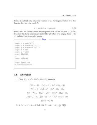 1.8. EXERCISES

Here y is deﬁned only for positive values of x. For negative values of x this
function does not exist (see 2.7).

                          y = arcsin x, y = arccos x.                         (1.4)
Since sines, and cosines cannot become greater than +1 nor less than −1, it fol-
lows that the above functions are deﬁned for all values of x ranging from −1 to
+1 inclusive, but for no other values.
                                      Sage

sage: t = var("t’’)
sage: f = function(’f’, t)
sage: g = function(’g’, t)
sage: f = sin
sage: g = asin
sage: f(g(t))
t
sage: g(f(t))
t
sage: g(f(0.2))
0.200000000000000




1.8    Exercises
  1. Given f (x) = x3 − 10x2 + 31x − 30; show that


                   f (0) = −30,      f (y) = y 3 − 10y 2 + 31y − 30,

                     f (2) = 0,    f (a) = a3 − 10a2 + 31a − 30,

                f (3) = f (5),    f (yz) = y 3 z 3 − 10y 2 z 2 + 31yz − 30,

               f (1) > f (−3),     f (x − 2) = x3 − 16x2 + 83x − 140,

                                    f (−1) = 6f (6).

  2. If f (x) = x3 − 3x + 2, ﬁnd f (0), f (1), f (−1), f − 1 , f
                                                           2
                                                                      4
                                                                      3
                                                                          .

                                         7
 