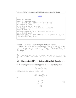 6.5. SUCCESSIVE DIFFERENTIATION OF IMPLICIT FUNCTIONS

                                        Sage

sage: x = var("x")
sage: f = exp(x)*log(x)
sage: diff(f,x,1); diff(f,x,2); diff(f,x,3)
eˆx*log(x) + eˆx/x
eˆx*log(x) + 2*eˆx/x - eˆx/xˆ2
eˆx*log(x) + 3*eˆx/x - 3*eˆx/xˆ2 + 2*eˆx/xˆ3
sage: diff(f*g,x,1)
f(x)*diff(g(x), x, 1) + g(x)*diff(f(x), x, 1)
sage: diff(f*g,x,2)
f(x)*diff(g(x), x, 2)+2*diff(f(x), x, 1)*diff(g(x), x, 1)
 + g(x)*diff(f(x), x, 2)




                                             n
                                            d y
Example 6.4.2. Given y = x2 eax , ﬁnd dxn by Leibnitz’s Formula.
                                                                            2
  Solution. Let u = x2 , and v = eax ; then du = 2x, dx = aeax , d u = 2x,
                                                    dx
                                                              dv
                                                                           dx2
d2 v             3       d3                      nu      dn v
dx2
     = a2 eax , d u = 0, dxv = a3 eax , . . . , d n = 0, dxn = an eax . Substituting in
                dx3         3                   dx
(6.1), we get


dn y
   n
     = x2 an eax +2nan−1 xeax +n(n−1)an−2 eax = an−2 eax [x2 a2 +2nax+n(n−1)].
dx

6.5     Successive differentiation of implicit functions
                                          d2 y
To illustrate the process we shall ﬁnd    dx2
                                                 from the equation of the hyperbola

                                b 2 x 2 − a2 y 2 = a2 b 2 .
Differentiating with respect to x, as in §4.33,

                                                  dy
                                2b2 x − 2a2 y        = 0,
                                                  dx
or,

                                      dy  b2 x
                                         = 2 .                                        (6.2)
                                      dx  ay

                                           170
 