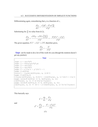 6.5. SUCCESSIVE DIFFERENTIATION OF IMPLICIT FUNCTIONS

Differentiating again, remembering that y is a function of x,
                                                        dy
                                 d2 y   a2 yb2 − b2 xa2 dx
                                      =                    .
                                 dx2           a4 y 2
                   dy
Substituting for   dx
                        its value from (6.2),

                                                b2 y
                d2 y   a2 b 2 y − a2 b 2 x      a2 y        b2 (b2 x2 − a2 y 2 )
                     =                                 =−                        .
                dx2              a4 y 2                            a4 y 3
The given equation, b2 x2 − a2 y 2 = a2 b2 , therefore gives,

                                         d2 y     b4
                                              = − 2 3.
                                         dx2     ay
 Sage can be made to do a lot of this work for you (though the notation doesn’t
get any prettier):
                                               Sage

sage: x = var("x")
sage: y = function("y",x)
sage: a = var("a")
sage: b = var("b")
sage: F = xˆ2/aˆ2 - yˆ2/bˆ2 - 1
sage: F.diff(x)
2*x/aˆ2 - 2*y(x)*diff(y(x), x, 1)/bˆ2
sage: F.diff(x,2)
-2*y(x)*diff(y(x), x, 2)/bˆ2 - 2*diff(y(x), x, 1)ˆ2/bˆ2 + 2/aˆ2
sage: solve(F.diff(x) == 0, diff(y(x), x, 1))
[diff(y(x), x, 1) == bˆ2*x/(aˆ2*y(x))]
sage: solve(F.diff(x,2) == 0, diff(y(x), x, 2))
[diff(y(x), x, 2) == (bˆ2 - aˆ2*diff(y(x), x, 1)ˆ2)/(aˆ2*y(x))]




This basically says

                                               dy  b2 x
                                        y′ =      = 2 ,
                                               dx  ay
and
                                        d2 y    b2 − a2 (y ′ )2
                               y ′′ =        =−                 .
                                        dx2         a2 y

                                                171
 