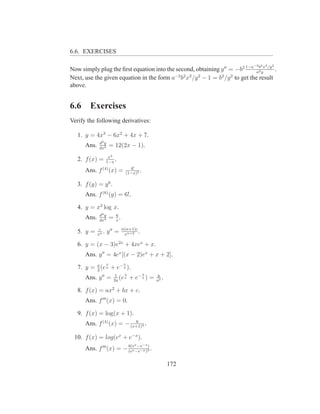 6.6. EXERCISES

                                                                            −2 2 2   2
Now simply plug the ﬁrst equation into the second, obtaining y ′′ = −b2 1−a ab yx /y .
                                                                             2
                                          −2 2 2    2        2    2
Next, use the given equation in the form a b x /y − 1 = b /y to get the result
above.


6.6     Exercises
Verify the following derivatives:

   1. y = 4x3 − 6x2 + 4x + 7.
              d2 y
      Ans.    dx2
                        = 12(2x − 1).
                     x3
   2. f (x) =       1−x
                        .
                                   4!
      Ans. f (4) (x) =           (1−x)5
                                        .

   3. f (y) = y 6 .
      Ans. f (6) (y) = 6!.

   4. y = x3 log x.
              d4 y        6
      Ans.    dx4
                        = x.
              c                n(n+1)c
   5. y =    xn
                .    y ′′ =     xn+2
                                       .

   6. y = (x − 3)e2x + 4xex + x.
      Ans. y ′′ = 4ex [(x − 2)ex + x + 2].
                    x           x
   7. y = a (e a + e− a ).
          2
                          1    x            x    y
      Ans. y ′′ =        2a
                            (e a    + e− a ) =   a2
                                                    .

   8. f (x) = ax2 + bx + c.
      Ans. f ′′′ (x) = 0.

   9. f (x) = log(x + 1).
                           6
      Ans. f (4) (x) = − (x+1)4 .

 10. f (x) = log(ex + e−x ).
                                      x     −x
      Ans. f ′′′ (x) = − 8(e −e−x )3 .
                         (ex
                              −e )



                                                        172
 