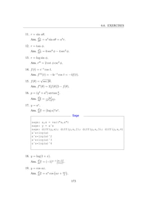 6.6. EXERCISES

11. r = sin aθ.
           d4 r
    Ans.   dθ4
                  = a4 sin aθ = a4 r.

12. r = tan φ.
           d3 r
    Ans.   dφ3
                  = 6 sec6 φ − 4 sec2 φ.

13. r = log sin φ.
    Ans. r′′′ = 2 cot φ csc2 φ.

14. f (t) = e−t cos t.
    Ans. f (4) (t) = −4e−t cos t = −4f (t).
            √
15. f (θ) = sec 2θ.
    Ans. f ′′ (θ) = 3[f (θ)]5 − f (θ).
                           q
16. p = (q 2 + a2 ) arctan a .
           d3 p          4a3
    Ans.   dq 3
                  =   (a2 +q 2 )2
                                  .

17. y = ax .
           dn y
    Ans.   dxn
                  = (log a)n ax .
                                               Sage

     sage: a,x = var("a,x")
     sage: y = aˆx
     sage: diff(y,x); diff(y,x,2); diff(y,x,3); diff(y,x,4)
     aˆx*log(a)
     aˆx*log(a)ˆ2
     aˆx*log(a)ˆ3
     aˆx*log(a)ˆ4



18. y = log(1 + x).
           dn y             (n−1)!
    Ans.   dxn
                  = (−1)n−1 (1+x)n .

19. y = cos ax.
           dn y                       nπ
    Ans.   dxn
                  = an cos ax +        2
                                           .

                                               173
 
