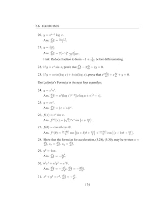 6.6. EXERCISES

 20. y = xn−1 log x.
             dn y       (n−1)!
     Ans.    dxn
                    =     x
                               .
            1−x
 21. y =    1+x
                .
             dn y               n!
     Ans.    dxn
                    = 2(−1)n (1+x)n+1 .
                                                                2
     Hint: Reduce fraction to form −1 +                        1+x
                                                                     before differentiating.

                                              d2 y       dy
 22. If y = ex sin x, prove that              dx2
                                                     − 2 dx + 2y = 0.
                                                                              2
 23. If y = a cos(log x) + b sin(log x), prove that x2 dxy + x dx + y = 0.
                                                       d
                                                         2
                                                               dy



 Use Leibnitz’s Formula in the next four examples:

 24. y = x2 ax .
             dn y
     Ans.    dxn
                    = ax (log a)n−2 [(x log a + n)2 − n].

 25. y = xex .
             dn y
     Ans.    dxn
                    = (x + n)ex .

 26. f (x) = ex sin x.
                       √                                  nπ
     Ans. f (n) (x) = ( 2)n ex sin x +                     4
                                                               .

 27. f (θ) = cos aθ cos bθ.
                           (a+b)n                              nπ        (a−b)n                    nπ
     Ans. f n (θ) =          2
                                    cos (a + b)θ +              2
                                                                     +     2
                                                                                  cos (a − b)θ +    2
                                                                                                        .

 28. Show that the formulas for acceleration, (5.28), (5.30), may be written a =
                             2y
     d2 s         2x
     dt2
          , ax = d 2 , ay = d 2 .
                 dt         dt

 29. y 2 = 4ax.
             d2 y           2
     Ans.    dx2
                    = − 4a3 .
                         y

 30. b2 x2 + a2 y 2 = a2 b2 .
             d2 y        b  4      d3 y              6
     Ans.    dx2
                    = − a2 y 3 ;   dx2
                                          = − a4 yx .
                                              3b
                                                  5


                           d2 y       r   2
 31. x2 + y 2 = r2 .       dx2
                                  = − y3 .

                                                         174
 