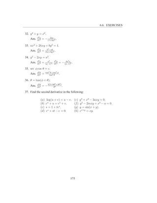 6.6. EXERCISES

32. y 2 + y = x2 .
           d3 y         24x
    Ans.   dx3
                  = − (1+2y)5 .

33. ax2 + 2hxy + by 2 = 1.
           d2 y          h2 −ab
    Ans.   dx2
                  =     (hx+by)3
                                 .

34. y 2 − 2xy = a2 .
           d2 y           a2    3            2
    Ans.   dx2
                  =           ;dy
                        (y−x)3 dx3
                                          3a x
                                     = − (y−x)5 .

35. sec φ cos θ = c.
           d2 θ         tan2 θ−tan2 φ
    Ans.   dφ2
                  =         tan3 θ
                                      .

36. θ = tan(φ + θ).
                                 2    4
           d3 θ
    Ans.   dφ3
                  = − 2(5+8θ8 +3θ ) .
                           θ

37. Find the second derivative in the following:

                  (a)    log(u + v) = u − v.        (e)    y 3 + x3 − 3axy = 0.
                  (b)   eu + u = ev + v.            (f )   y 2 − 2mxy + x2 − a = 0.
                  (c)   s = 1 + tes .               (g)    y = sin(x + y).
                  (d)   es + st − e = 0.            (h)    ex+y = xy.




                                                 175
 