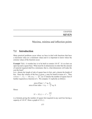 CHAPTER
                                                                     SEVEN

                          Maxima, minima and inﬂection points


7.1     Introduction
Many practical problems occur where we have to deal with functions that have
a maximum value (or a minimum value) and it is important to know where the
extreme values of the function occur.

Example 7.1.1. A wooden box is to be built to contain 108 ft3 . It is to have an
open top and a square base. What must be its dimensions in order that the amount
of material required shall be a minimum; that is, what dimensions will make the
cost the least?
Let x denote the length of side of square base in feet, and y denote the height of
box. Since the volume of the box is given, y may be found in terms of x. Thus
volume = x2 y = 108, so y = 108 . Let M denote the number of square feet of
                                   x2
lumber required as a function of x. We compute M explicitly as follows:

                            area of base = x2 sq. ft.,
                     area of four sides = 4xy = 432 sq. ft.
                                                    x


Hence
                                                 432
                            M = M (x) = x2 +
                                                  x
is a formula giving the number of square feet required in any such box having a
capacity of 108 ft3 . Draw a graph of M (x).

                                       177
 