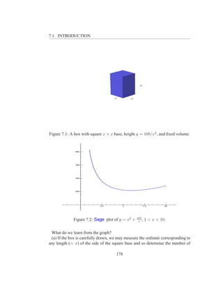 7.1. INTRODUCTION




Figure 7.1: A box with square x × x base, height y = 108/x2 , and ﬁxed volume.




                                                  432
              Figure 7.2: Sage plot of y = x2 +    x
                                                      ,   1 < x < 10.


 What do we learn from the graph?
 (a) If the box is carefully drawn, we may measure the ordinate corresponding to
any length (= x) of the side of the square base and so determine the number of

                                      178
 