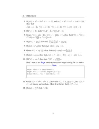1.8. EXERCISES

  3. If f (x) = x3 − 10x2 + 31x − 30, and φ(x) = x4 − 55x2 − 210x − 216,
     show that
     f (2) = φ(−2), f (3) = φ(−3), f (5) = φ(−4), f (0) + φ(0) + 246 = 0.
                                                     1
  4. If F (x) = 2x, ﬁnd F (0), F (−3), F             3
                                                         , F (−1).
                                                    1            5
  5. Given F (x) = x(x − 1)(x + 6) x −              2
                                                          x+     4
                                                                     , show that F (0) = F (1) =
     F (−6) = F 1 = F − 5 = 0.
                  2         4

                    m1 −1                  f (m1 )−f (m2 )        m1 −m2
  6. If f (m1 ) =   m1 +1
                          ,   show that   1+f (m1 )f (m2 )
                                                             =   1+m1 m2
                                                                         .

  7. If φ(x) = ax , show that φ(y) · φ(z) = φ(y + z).
                      1−x                                                     x+y
  8. Given φ(x) = log 1+x , show that φ(x) + φ(y) = φ                        1+xy
                                                                                    .

  9. If f (φ) = cos φ, show that f (φ) = f (−φ) = −f (π − φ) = −f (π + φ).
                                                      2F (θ)
 10. If F (θ) = tan θ, show that F (2θ) =           1−[F (θ)]2
                                                               .
     Here’s how to use Sage to verify the double angle identity for tan above:
                                                Sage

      sage: theta = var("theta")
      sage: tan(2*theta).expand_trig()
      2*tan(theta)/(1 - tan(theta)ˆ2)



 11. Given ψ(x) = x2n + x2m + 1, show that ψ(1) = 3, ψ(0) = 1, and ψ(a) =
     ψ(−a), for any real number a (Hint: Use the fact that (−1)2 = 1.)
                              √
 12. If f (x) = 2x−3 , ﬁnd f ( 2).
                x+7




                                                8
 