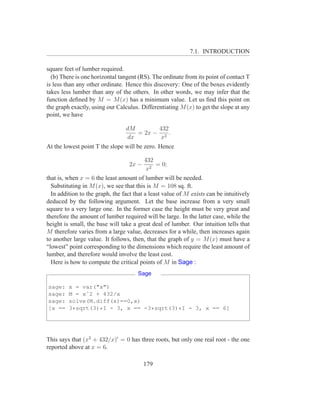 7.1. INTRODUCTION

square feet of lumber required.
  (b) There is one horizontal tangent (RS). The ordinate from its point of contact T
is less than any other ordinate. Hence this discovery: One of the boxes evidently
takes less lumber than any of the others. In other words, we may infer that the
function deﬁned by M = M (x) has a minimum value. Let us ﬁnd this point on
the graph exactly, using our Calculus. Differentiating M (x) to get the slope at any
point, we have

                                 dM       432
                                    = 2x − 2 .
                                 dx        x
At the lowest point T the slope will be zero. Hence

                                          432
                                   2x −       = 0;
                                           x2
that is, when x = 6 the least amount of lumber will be needed.
  Substituting in M (x), we see that this is M = 108 sq. ft.
  In addition to the graph, the fact that a least value of M exists can be intuitively
deduced by the following argument. Let the base increase from a very small
square to a very large one. In the former case the height must be very great and
therefore the amount of lumber required will be large. In the latter case, while the
height is small, the base will take a great deal of lumber. Our intuition tells that
M therefore varies from a large value, decreases for a while, then increases again
to another large value. It follows, then, that the graph of y = M (x) must have a
“lowest” point corresponding to the dimensions which require the least amount of
lumber, and therefore would involve the least cost.
  Here is how to compute the critical points of M in Sage :
                                      Sage

sage:    x = var("x")
sage:    M = xˆ2 + 432/x
sage:    solve(M.diff(x)==0,x)
[x ==    3*sqrt(3)*I - 3, x == -3*sqrt(3)*I - 3, x == 6]




This says that (x2 + 432/x)′ = 0 has three roots, but only one real root - the one
reported above at x = 6.

                                          179
 