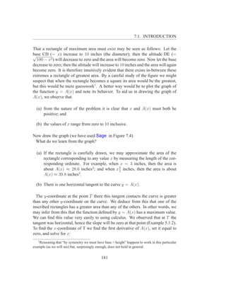 7.1. INTRODUCTION

That a rectangle of maximum area must exist may be seen as follows: Let the
√ CD (= x) increase to 10 inches (the diameter); then the altitude DE (=
base
  100 − x2 ) will decrease to zero and the area will become zero. Now let the base
decrease to zero; then the altitude will increase to 10 inches and the area will again
become zero. It is therefore intuitively evident that there exists in-between these
extremes a rectangle of greatest area. By a careful study of the ﬁgure we might
suspect that when the rectangle becomes a square its area would be the greatest,
but this would be mere guesswork1 . A better way would be to plot the graph of
the function y = A(x) and note its behavior. To aid us in drawing the graph of
A(x), we observe that

  (a) from the nature of the problem it is clear that x and A(x) must both be
      positive; and

  (b) the values of x range from zero to 10 inclusive.

Now draw the graph (we have used Sage in Figure 7.4).
 What do we learn from the graph?

  (a) If the rectangle is carefully drawn, we may approximate the area of the
      rectangle corresponding to any value x by measuring the length of the cor-
      responding ordinate. For example, when x = 3 inches, then the area is
                                                9
      about A(x) ≈ 28.6 inches2 ; and when x 2 inches, then the area is about
      A(x) ≈ 39.8 inches2 .

  (b) There is one horizontal tangent to the curve y = A(x).

  The y-coordinate at the point T there this tangent contacts the curve is greater
than any other y-coordinate on the curve. We deduce from this that one of the
inscribed rectangles has a greater area than any of the others. In other words, we
may infer from this that the function deﬁned by y = A(x) has a maximum value.
We can ﬁnd this value very easily to using calculus. We observed that at T the
tangent was horizontal, hence the slope will be zero at that point (Example 5.1.2).
To ﬁnd the x-coordinate of T we ﬁnd the ﬁrst derivative of A(x), set it equal to
zero, and solve for x:
   1
    Reasoning that “by symmetry we must have base = height” happens to work in this particular
example (as we will see) but, surprisingly enough, does not hold in general.


                                            181
 