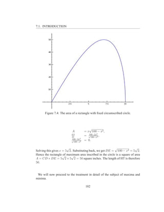 7.1. INTRODUCTION




      Figure 7.4: The area of a rectangle with ﬁxed circumscribed circle.



                                        √
                           A         = x 100 − x2 ,
                          dA            100−2x2
                          dx
                                     = √100−x2 ,
                          100−2x2
                          √
                            100−x2
                                     = 0.

                        √                                 √               √
Solving this gives x = 5 2. Substituting back, we get DE = 100 − x2 = 5 2.
Hence the rectangle √ maximum area inscribed in the circle is a square of area
                     of   √
A = CD × DE = 5 2 × 5 2 = 50 square inches. The length of HT is therefore
50.


 We will now proceed to the treatment in detail of the subject of maxima and
minima.

                                     182
 