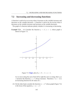 7.2. INCREASING AND DECREASING FUNCTIONS

7.2     Increasing and decreasing functions
A function is said to be increasing when it increases as the variable increases and
decreases as the variable decreases. A function is said to be decreasing when it
decreases as the variable increases and increases as the variable decreases.
 The graph of a function indicates plainly whether it is increasing or decreasing.

Example 7.2.1. (1) Consider the function y = ax , a > 1, whose graph is
    shown in Figure 7.5.




                 Figure 7.5: Sage plot of y = 2x , −1 < x < 1.

      As we move along the curve from left to right the curve is rising; that is, as
      x increases the function y = ax always increases. Therefore ax (a > 1) is
      an increasing function for all values of x.

  (2) On the other hand, consider the function (a − x)3 whose graph (Figure 7.6)
      is the locus of the equation y = (a − x)3 .

                                       183
 