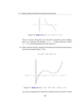 7.2. INCREASING AND DECREASING FUNCTIONS




             Figure 7.6: Sage plot of y = (2 − x)3 , 1 < x < 3.

    Now as we move along the curve from left to right the curve is falling;
    that is, as x increases, the function y = (a − x)3 always decreases. Hence
    (a − x)3 is a decreasing function for all values of x.

 (3) That a function may be sometimes increasing and sometimes decreasing is
     shown by the graph (Figure 7.7) of

                            y = 2x3 − 9x2 + 12x − 3.




       Figure 7.7: Sage plot of y = 2x3 − 9x2 + 12x − 3, 0 < x < 3.

    As we move along the curve from left to right the curve rises until we reach

                                     184
 