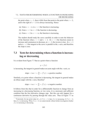7.3. TESTS FOR DETERMINING WHEN A FUNCTION IS INCREASING
                                            OR DECREASING
       the point when x = 1, then it falls from that point to the point when x = 2,
       and to the right of x = 2 it is always increasing. Hence

         (a) from x = −∞ to x = 1 the function is increasing;
         (b) from x = 1 to x = 2 the function is decreasing;
         (c) from x = 2 to x = +∞ the function is increasing.

       The student should study the curve carefully in order to note the behavior
       of the function when x = 1 and x = 2. At x = 1 the function ceases to
       increase and commences to decrease; at x = 2, the reverse is true. At x = 1
       and at x = 2 the tangent to the curve is parallel to the x-axis, and therefore
       the slope is zero.


7.3      Tests for determining when a function is increas-
         ing or decreasing
It is evident from Figure 7.7 that at a point where a function

                                              y = f (x)
is increasing, the tangent in general makes an acute angle with the x-axis, so

                                         dy
                   slope = tan τ =       dx
                                              = f ′ (x) = a positive number.

Similarly, at a point where a function is decreasing, the tangent in general makes
an obtuse angle with the x-axis; therefore2

                                        dy
                  slope = tan τ =       dx
                                              = f ′ (x) = a negative number.

It follows from this that in order for a differentiable function to change from an
increasing to a decreasing function, or vice versa, it is a necessary and sufﬁcient
condition that the ﬁrst derivative changes sign. But this can only happen for a
continuous derivative by passing through the value zero. Thus in Figure 7.7 as
   2
     Conversely, for any given value of x, if f ′ (x) > 0, then f (x) is increasing; if f ′ (x) < 0,
then f (x) is decreasing. When f ′ (x) = 0, we cannot decide without further investigation whether
f (x) is increasing or decreasing.


                                                185
 