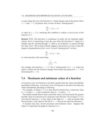 7.4. MAXIMUM AND MINIMUM VALUES OF A FUNCTION

we pass along the curve the derivative (= slope) changes sign at the points where
x = 1 and x = 2. In general, then, we have at these “turning points,”

                              dy
                                  = f ′ (x) = 0.
                              dx
A value of y = f (x) satisfying this condition is called a critical point of the
function f (x).

Remark 7.3.1. The derivative is continuous in nearly all our important appli-
cations, but it is interesting to note the case when the derivative (= slope) of y
changes sign by “passing through ∞” (that is, its reciprocal 1/y passes through
the value zero). This would evidently happen at the points on a curve where the
tangent is perpendicular to the x-axis. At such “turning points” we have

                               dy
                                  = f ′ (x) = inf;
                               dx
or, what amounts to the same thing,

                                      1
                                              = 0.
                                    f ′ (x)
For example, the function y = 1/x2 has a “turning point” at x = 0, where the
slope is inﬁnite but the function changes from being increasing (for x < 0) to
decreasing (for x > 0).


7.4     Maximum and minimum values of a function
A maximum value of a function is one that is greater than any values immediately
preceding or following. A minimum value of a function is one that is less than any
values immediately preceding or following.
  For example, in Figure 7.7, it is clear that the function has a maximum value
(y = 2) when x = 1, and a minimum value (y = l) when x = 2.
  The student should observe that a maximum value is not necessarily the greatest
possible value of a function nor a minimum value the least. For in Figure 7.7 it is
seen that the function (= y) has values to the right of x = 1 that are greater than
the maximum 2, and values to the left of x = 1 that are less than the minimum 1.
  A function may have several maximum and minimum values. Suppose that
Figure 7.8 represents the graph of a function f (x).

                                          186
 