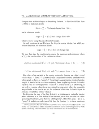 7.4. MAXIMUM AND MINIMUM VALUES OF A FUNCTION

changes from a decreasing to an increasing function. It therefore follows from
§7.3 that at maximum points
                                  dy
                       slope =    dx
                                       = f ′ (x) must change from + to -,

and at minimum points
                                  dy
                       slope =    dx
                                       = f ′ (x) must change from - to +

when we move along the curve from left to right.
 At such points as A and H where the slope is zero or inﬁnite, but which are
neither maximum nor minimum points,
                                    dy
                         slope =    dx
                                         = f ′ (x) does not change sign.

We may then state the conditions in general for maximum and minimum values
of f (x) for certain values of the variable as follows:


    f (x) is a maximum if f ′ (x) = 0, and f ′ (x) changes from + to − .                        (7.1)



    f (x) is a minimum if f ′ (x) = 0, and f ′ (x) changes from − to + .                        (7.2)

  The values of the variable at the turning points of a function are called critical
values; thus x = 1 and x = 2 are the critical values of the variable for the function
whose graph is shown in Figure 7.7. The critical values at turning points where the
tangent is parallel to the x-axis are evidently found by placing the ﬁrst derivative
equal to zero and solving for real values of x, just as under §5.1. (Similarly, if
we wish to examine a function at exceptional turning points where the tangent is
perpendicular to the x-axis, we set the reciprocal of the ﬁrst derivative equal to
zero and solve to ﬁnd critical values.)
  To determine the sign of the ﬁrst derivative at points near a particular turning
point, substitute in it, ﬁrst, a value of the variable just a little less than the corre-
sponding critical value, and then one a little greater3 . If the ﬁrst gives + (as at L,
Figure 7.8) and the second - (as at M), then the function (= y) has a maximum
   3
    In this connection the term “little less,” or “triﬂe less,” means any value between the next
smaller root (critical value) and the one under consideration; and the term “little greater,” or “triﬂe
greater,” means any value between the root under consideration and the next larger one.


                                                 188
 
