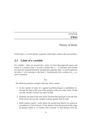CHAPTER
                                                                            TWO

                                                             Theory of limits


In this book, a variable denotes a quantity which takes values in the real numbers.


2.1     Limit of a variable
If a variable v takes on successively a series of values that approach nearer and
nearer to a constant value L in such a manner that |v − L| becomes and remains
less than any assigned arbitrarily small positive quantity, then v is said to approach
the limit L, or to converge to the limit L. Symbolically this is written limv=L , or
more commonly

                                        lim .
                                        v→L

 The following familiar examples illustrate what is meant:

   1. As the number of sides of a regular inscribed polygon is indeﬁnitely in-
      creased, the limit of the area of the polygon is the area of the circle. In this
      case the variable is always less than its limit.

   2. Similarly, the limit of the area of the circumscribed polygon is also the area
      of the circle, but now the variable is always greater than its limit.

   3. Hold a penny exactly 1 meter above the ground and observe its motion as
      you release it. First it travels 1/2 the distance from the ground (at this stage
      its distance fallen is 1/2 meter), then it travels 1/2 that distance from the

                                          9
 