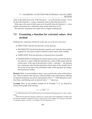 7.5. EXAMINING A FUNCTION FOR EXTREMAL VALUES: FIRST
                                                    METHOD
value in that interval (as at I). If the ﬁrst gives − (as at P) and the second + (as at
N), then the function (= y) has a minimum value in that interval (as at C).
 If the sign is the same in both cases (as at Q and R), then the function (= y) has
neither a maximum nor a minimum value in that interval (as at F)4 .
 We shall now summarize our results into a compact working rule.


7.5       Examining a function for extremal values: ﬁrst
          method
Working rule, sometimes referred to as the sign test of the ﬁrst derivative.

    • FIRST STEP. Find the ﬁrst derivative of the function.

    • SECOND STEP. Set the ﬁrst derivative equal to zero5 and solve the resulting
      equation for real roots in order to ﬁnd the critical values of the variable.

    • THIRD STEP. Write the derivative in factored form if possible.

    • FOURTH STEP. Considering one critical value at a time, test the ﬁrst deriva-
      tive, ﬁrst for a value a triﬂe less and then for a value a triﬂe greater than the
      critical value. If the sign of the derivative is ﬁrst + and then −, the function
      has a maximum value for that particular critical value of the variable; but if
      the reverse is true, then it has a minimum value. If the sign does not change,
      the function has neither.

Remark 7.5.1. It can be helpful to draw a sign graph for the values of the deriva-
tive. This is a sketch of the real axis, with tick marks at the critical points, labeling
an interval in-between successive critical points with a “+” if the derivative is pos-
itive there, and labeling such an interval with a “−” otherwise.
Example 7.5.1. In the problem worked out in Example 7.1.2, we showed by
means of the graph of the function
                                            √
                                       A = x 100 − x2
   4
      A similar discussion will evidently hold for the exceptional turning points B, E, and A respec-
tively.
    5
      When the ﬁrst derivative becomes inﬁnite for a certain value of the independent variable, then
the function should be examined for such a critical value of the variable, for it may give maximum
or minimum values, as at B, E, or A (Figure 7.8). See footnote in §7.3.


                                                189
 