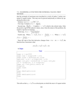 7.5. EXAMINING A FUNCTION FOR EXTREMAL VALUES: FIRST
METHOD
that the rectangle of maximum area inscribed in a circle of radius 5 inches con-
tained 50 square inches. This may now be proved analytically as follows by ap-
plying the above rule. √
  Solution. Let f (x) = x 100 − x2 .
                                    100−2x2
  First step. Compute f ′ (x) = √100−x2 .
                   100−2x2
                                               √
  Second step. √100−x2 = 0 implies x = 5 2, which is the critical value. Only
the positive sign of the radical is taken, since, from the nature of the problem, the
negative sign has no meaning. √
                            √
  Third step. f ′ (x) = 2(5 2−x)(5 2+x) .
                           √
                             (10−x)(10+x)
                                 √                 2(+)(+)
                                                                                 √
  Fourth step. When x < 5 2, f ′ (x) = √                   = +. When x > 5 2,
                                                   (+)(+)
 ′      2(+)(+)
f (x) = √       = −.
             (−)(+)
                                                                    √
  Since the sign of the ﬁrst derivative changes from + to − at x = 5 2, the
function has a maximum value
                               √      √     √
                           f (5 2) = 5 2 · 5 2 = 50.
 In Sage :
                                      Sage

sage: x = var("x")
sage: f(x) = x*sqrt(100 - xˆ2)
sage: f1(x) = diff(f(x),x); f1(x)
sqrt(100 - xˆ2) - xˆ2/sqrt(100 - xˆ2)
sage: crit_pts = solve(f1(x) == 0,x); crit_pts
[x == -5*sqrt(2), x == 5*sqrt(2)]
sage: x0 = crit_pts[1].rhs(); x0
5*sqrt(2)
sage: f(x0)
50
sage: RR(f1(x0-0.1))>0
True
sage: RR(f1(x0+0.1))<0
True



                         √
This tells us that x0 = 5 2 is a critical point, at which the area is 50 square inches

                                         190
 