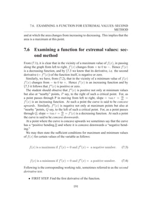 7.6. EXAMINING A FUNCTION FOR EXTREMAL VALUES: SECOND
                                                    METHOD
and at which the area changes from increasing to decreasing. This implies that the
area is a maximum at this point.


7.6      Examining a function for extremal values: sec-
         ond method
From (7.1), it is clear that in the vicinity of a maximum value of f (x), in passing
along the graph from left to right, f ′ (x) changes from + to 0 to −. Hence f ′ (x)
is a decreasing function, and by §7.3 we know that its derivative, i.e. the second
derivative (= f ′′ (x)) of the function itself, is negative or zero.
  Similarly, we have, from (7.2), that in the vicinity of a minimum value of f (x)
f ′ (x) changes from − to 0 to +. Hence f ′ (x) is an increasing function and by
§7.3 it follows that f ′′ (x) is positive or zero.
  The student should observe that f ′′ (x) is positive not only at minimum values
but also at “nearby” points, P say, to the right of such a critical point. For, as
                                                                               dy
a point passes through P in moving from left to right, slope = tan τ = dx =
  ′
f (x) is an increasing function. At such a point the curve is said to be concave
upwards. Similarly, f ′′ (x) is negative not only at maximum points but also at
“nearby ”points, Q say, to the left of such a critical point. For, as a point passes
                                  dy
through Q, slope = tan τ = dx = f ′ (x) is a decreasing function. At such a point
the curve is said to be concave downwards.
  At a point where the curve is concave upwards we sometimes say that the curve
has a “positive bending,]] and where it is concave downwards a “negative bend-
ing.”
  We may then state the sufﬁcient conditions for maximum and minimum values
of f (x) for certain values of the variable as follows:


    f (x) is a maximum if f ′ (x) = 0 and f ′′ (x) = a negative number.        (7.3)



      f (x) is a minimum if f ′ (x) = 0 and f ′′ (x) = a positive number.      (7.4)

Following is the corresponding working rule, sometimes referred to as the second
derivative test.

   • FIRST STEP. Find the ﬁrst derivative of the function.

                                        191
 
