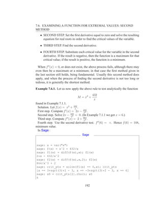 7.6. EXAMINING A FUNCTION FOR EXTREMAL VALUES: SECOND
METHOD
   • SECOND STEP. Set the ﬁrst derivative equal to zero and solve the resulting
     equation for real roots in order to ﬁnd the critical values of the variable.

   • THIRD STEP. Find the second derivative.

   • FOURTH STEP. Substitute each critical value for the variable in the second
     derivative. If the result is negative, then the function is a maximum for that
     critical value; if the result is positive, the function is a minimum.

  When f ′′ (x) = 0, or does not exist, the above process fails, although there may
even then be a maximum or a minimum; in that case the ﬁrst method given in
the last section still holds, being fundamental. Usually this second method does
apply, and when the process of ﬁnding the second derivative is not too long or
tedious, it is generally the shortest method.

Example 7.6.1. Let us now apply the above rule to test analytically the function
                                             432
                                 M = x2 +
                                              x
found in Example 7.1.1.
  Solution. Let f (x) = x2 + 432 .
                                x
  First step. Compute f ′ (x) = 2x − 432 .
                                     x2
  Second step. Solve 2x − 432 = 0. (In Example 7.1.1 we got x = 6.)
                             x2
  Third step. Compute f ′′ (x) = 2 + 864 .
                                     x3
  Fourth step. Use the second derivative test. f ′′ (6) = +. Hence f (6) = 108,
minimum value.
  In Sage :
                                     Sage


sage: x = var("x")
sage: f(x) = xˆ2 + 432/x
sage: f1(x) = diff(f(x),x); f1(x)
2*x - 432/xˆ2
sage: f2(x) = diff(f(x),x,2); f2(x)
864/xˆ3 + 2
sage: crit_pts = solve(f1(x) == 0,x); crit_pts
[x == 3*sqrt(3)*I - 3, x == -3*sqrt(3)*I - 3, x == 6]
sage: x0 = crit_pts[2].rhs(); x0
6

                                       192
 