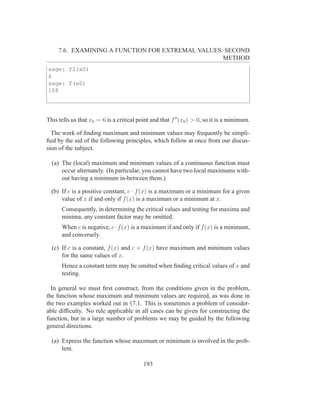 7.6. EXAMINING A FUNCTION FOR EXTREMAL VALUES: SECOND
                                                   METHOD
sage: f2(x0)
6
sage: f(x0)
108




This tells us that x0 = 6 is a critical point and that f ′′ (x0 ) > 0, so it is a minimum.

  The work of ﬁnding maximum and minimum values may frequently be simpli-
ﬁed by the aid of the following principles, which follow at once from our discus-
sion of the subject.

  (a) The (local) maximum and minimum values of a continuous function must
      occur alternately. (In particular, you cannot have two local maximums with-
      out having a minimum in-between them.)

  (b) If c is a positive constant, c · f (x) is a maximum or a minimum for a given
      value of x if and only if f (x) is a maximum or a minimum at x.
      Consequently, in determining the critical values and testing for maxima and
      minima, any constant factor may be omitted.
      When c is negative, c · f (x) is a maximum if and only if f (x) is a minimum,
      and conversely.

  (c) If c is a constant, f (x) and c + f (x) have maximum and minimum values
      for the same values of x.
      Hence a constant term may be omitted when ﬁnding critical values of x and
      testing.

  In general we must ﬁrst construct, from the conditions given in the problem,
the function whose maximum and minimum values are required, as was done in
the two examples worked out in §7.1. This is sometimes a problem of consider-
able difﬁculty. No rule applicable in all cases can be given for constructing the
function, but in a large number of problems we may be guided by the following
general directions.

  (a) Express the function whose maximum or minimum is involved in the prob-
      lem.

                                          193
 