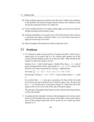 7.7. PROBLEMS

 (b) If the resulting expression contains more than only variable, the conditions
     of the problem will furnish enough relations between the variables so that
     all may be expressed in terms of a single one.

 (c) To the resulting function of a single variable apply one of our two rules for
     ﬁnding maximum and minimum values.

 (d) In practical problems it is usually easy to tell which critical value will give
     a maximum and which a minimum value, so it is not always necessary to
     apply the fourth step of our rules.

 (e) Draw the graph of the function in order to check the work.


7.7     Problems
  1. It is desired to make an open-top box of greatest possible volume from a
     square piece of tin whose side is a, by cutting equal squares out of the
     corners and then folding up the tin to form the sides. What should be the
     length of a side of the squares cut out?
      Solution. Let x = side of small square = depth of box; then a − 2x = side of
      square forming bottom of box, and volume is V = (a − 2x)2 x, which is the
      function to be made a maximum by varying x. Applying rule:
                    dV
      First step.   dx
                         = (a − 2x)2 − 4x(a − 2x) = a2 − 8ax + 12x2 .
                                                                              a
      Second step. Solving a2 − 8ax + 12x2 = 0 gives critical values x =      2
                                                                                  and
      a
      6
        .
      It is evident that x = a must give a minimum, for then all the tin would
                               2
      be cut away, leaving no material out of which to make a box. By the usual
                                                             3
      test, x = a is found to give a maximum volume 2a . Hence the side of the
                 6                                         27
      square to be cut out is one sixth of the side of the given square.
      The drawing of the graph of the function in this and the following problems
      is left to the student.

  2. Assuming that the strength of a beam with rectangular cross section varies
     directly as the breadth and as the square of the depth, what are the dimen-
     sions of the strongest beam that can be sawed out of a round log whose
     diameter is d?

                                         194
 