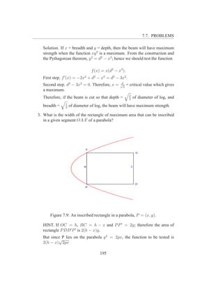 7.7. PROBLEMS

  Solution. If x = breadth and y = depth, then the beam will have maximum
  strength when the function xy 2 is a maximum. From the construction and
  the Pythagorean theorem, y 2 = d2 − x2 ; hence we should test the function

                               f (x) = x(d2 − x2 ).
  First step. f ′ (x) = −2x2 + d2 − x2 = d2 − 3x2 .
                                               d
  Second step. d2 − 3x2 = 0. Therefore, x =    √
                                                 3
                                                      = critical value which gives
  a maximum.
                                                       2
  Therefore, if the beam is cut so that depth =        3
                                                           of diameter of log, and
               1
  breadth =    3
                   of diameter of log, the beam will have maximum strength.

3. What is the width of the rectangle of maximum area that can be inscribed
   in a given segment OAA′ of a parabola?




      Figure 7.9: An inscribed rectangle in a parabola, P = (x, y).

  HINT. If OC = h, BC = h − x and P P ′ = 2y; therefore the area of
  rectangle P DD′ P ′ is 2(h − x)y.
  But since P lies on the parabola y 2 = 2px, the function to be tested is
          √
  2(h − x) 2px

                                    195
 