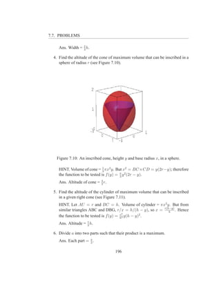 7.7. PROBLEMS

     Ans. Width = 2 h.
                  3

  4. Find the altitude of the cone of maximum volume that can be inscribed in a
     sphere of radius r (see Figure 7.10).




   Figure 7.10: An inscribed cone, height y and base radius x, in a sphere.

                                1
     HINT. Volume of cone = 3 πx2 y. But x2 = BC ×CD = y(2r−y); therefore
     the function to be tested is f (y) = π y 2 (2r − y).
                                          3

     Ans. Altitude of cone = 4 r.
                             3

  5. Find the altitude of the cylinder of maximum volume that can be inscribed
     in a given right cone (see Figure 7.11).
     HINT. Let AU = r and BC = h. Volume of cylinder = πx2 y. But from
     similar triangles ABC and DBG, r/x = h/(h − y), so x = r(h−y) . Hence
                                                               h
                                          r2
     the function to be tested is f (y) = h2 y(h − y)2 .
     Ans. Altitude = 1 h.
                     3

  6. Divide a into two parts such that their product is a maximum.
     Ans. Each part = a .
                      2


                                     196
 