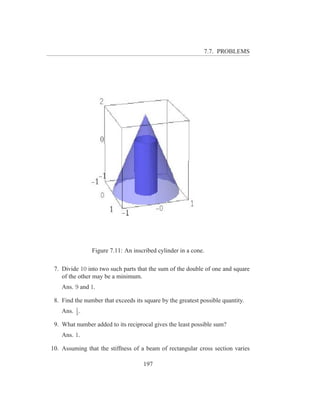 7.7. PROBLEMS




                Figure 7.11: An inscribed cylinder in a cone.

 7. Divide 10 into two such parts that the sum of the double of one and square
    of the other may be a minimum.
    Ans. 9 and 1.

 8. Find the number that exceeds its square by the greatest possible quantity.
         1
    Ans. 2 .

 9. What number added to its reciprocal gives the least possible sum?
    Ans. 1.

10. Assuming that the stiffness of a beam of rectangular cross section varies

                                     197
 