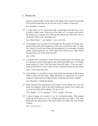 7.7. PROBLEMS

     directly as the breadth and the cube of the depth, what must be the breadth
     of the stiffest beam that can be cut from a log 16 inches in diameter?
     Ans. Breadth = 8 inches.
 11. A water tank is to be constructed with a square base and open top, and is
     to hold 64 cubic yards. If the cost of the sides is $ 1 a square yard, and of
     the bottom $ 2 a square yard, what are the dimensions when the cost is a
     minimum? What is the minimum cost?
     Ans. Side of base = 4 yd., height = 4 yd., cost $ 96.
 12. A rectangular tract of land is to be bought for the purpose of laying out a
     quarter-mile track with straightaway sides and semicircular ends. In addi-
     tion a strip 35 yards wide along each straightaway is to be bought for grand
     stands, training quarters, etc. If the land costs $ 200 an acre, what will be
     the maximum cost of the land required?
     Ans. $ 856.
 13. A torpedo boat is anchored 9 miles from the nearest point of a beach, and
     it is desired to send a messenger in the shortest possible time to a military
     camp situated 15 miles from that point along the shore. If he can walk 5
     miles an hour but row only 4 miles an hour, required the place he must land.
     Ans. 3 miles from the camp.
 14. A gas holder is a cylindrical vessel closed at the top and open at the bottom,
     where it sinks into the water. What should be its proportions for a given
     volume to require the least material (this would also give least weight)?
     Ans. Diameter = double the height.
 15. What should be the dimensions and weight of a gas holder of 8, 000, 000
     cubic feet capacity, built in the most economical manner out of sheet iron
      1
     16
        of an inch thick and weighing 5 lb. per sq. ft.?
                                        2
     Ans. Height = 137 ft., diameter = 273 ft., weight = 220 tons.
 16. A sheet of paper is to contain 18 sq. in. of printed matter. The margins
     at the top and bottom are to be 2 inches each and at the sides 1 inch each.
     Determine the dimensions of the sheet which will require the least amount
     of paper.
     Ans. 5 in. by 10 in.

                                       198
 