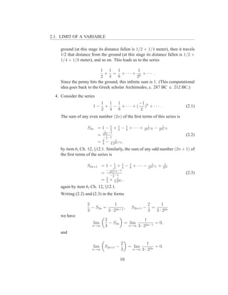 2.1. LIMIT OF A VARIABLE

     ground (at this stage its distance fallen is 1/2 + 1/4 meter), then it travels
     1/2 that distance from the ground (at this stage its distance fallen is 1/2 +
     1/4 + 1/8 meter), and so on. This leads us to the series

                            1 1      1           1
                              + = + ··· + k + ··· .
                            2 4      8          2
     Since the penny hits the ground, this inﬁnite sum is 1. (This computational
     idea goes back to the Greek scholar Archimedes, c. 287 BC c. 212 BC.)
  4. Consider the series
                               1 1 1           −1
                       1−       + − + · · · + ( )k + · · · .                         (2.1)
                               2 4 8           2
     The sum of any even number (2n) of the ﬁrst terms of this series is

                    S2n = 1 − 1 + 4 − 1 + · · · +
                              2
                                  1
                                      8
                                                                 1
                                                               22n−2
                                                                       −     1
                                                                           22n−1
                                1
                                   −1
                               22n
                           =     1
                               − 2 −1
                                                                                     (2.2)
                               2           1
                           =   3
                                   −   3·22n−1
                                                 ,
     by item 6, Ch. 12, §12.1. Similarly, the sum of any odd number (2n + 1) of
     the ﬁrst terms of the series is

                    S2n+1 = 1 − 1 + 4 − 1 + · · · −
                                2
                                    1
                                        8
                                                                    1
                                                                  22n−1
                                                                           +    1
                                                                               22n
                                         1
                                   −         −1
                                       22n+1
                               =         1
                                       − 2 −1
                                                                                     (2.3)
                                   2         1
                               =   3
                                       +   3·22n
                                                 ,
     again by item 6, Ch. 12, §12.1.
     Writing (2.2) and (2.3) in the forms

                    2              1                              2      1
                      − S2n =           ,               S2n+1 −     =
                    3         3 · 22n−1                           3   3 · 22n
     we have
                                   2                           1
                        lim          − S2n           = lim          = 0,
                       n→∞         3                  n→∞ 3 · 22n−1

     and

                                                2                1
                        lim        S2n+1 −            = lim           = 0.
                       n→∞                      3       n→∞   3 · 22n

                                               10
 