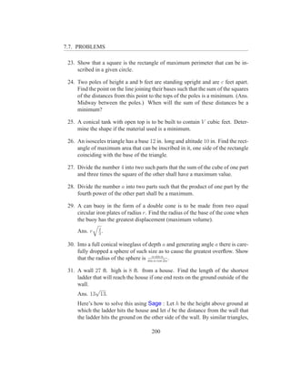7.7. PROBLEMS

 23. Show that a square is the rectangle of maximum perimeter that can be in-
     scribed in a given circle.

 24. Two poles of height a and b feet are standing upright and are c feet apart.
     Find the point on the line joining their bases such that the sum of the squares
     of the distances from this point to the tops of the poles is a minimum. (Ans.
     Midway between the poles.) When will the sum of these distances be a
     minimum?

 25. A conical tank with open top is to be built to contain V cubic feet. Deter-
     mine the shape if the material used is a minimum.

 26. An isosceles triangle has a base 12 in. long and altitude 10 in. Find the rect-
     angle of maximum area that can be inscribed in it, one side of the rectangle
     coinciding with the base of the triangle.

 27. Divide the number 4 into two such parts that the sum of the cube of one part
     and three times the square of the other shall have a maximum value.

 28. Divide the number a into two parts such that the product of one part by the
     fourth power of the other part shall be a maximum.

 29. A can buoy in the form of a double cone is to be made from two equal
     circular iron plates of radius r. Find the radius of the base of the cone when
     the buoy has the greatest displacement (maximum volume).
               2
     Ans. r    3
                 .

 30. Into a full conical wineglass of depth a and generating angle a there is care-
     fully dropped a sphere of such size as to cause the greatest overﬂow. Show
     that the radius of the sphere is sinααsin α2α .
                                            cos

 31. A wall 27 ft. high is 8 ft. from a house. Find the length of the shortest
     ladder that will reach the house if one end rests on the ground outside of the
     wall.
             √
     Ans. 13 13.
     Here’s how to solve this using Sage : Let h be the height above ground at
     which the ladder hits the house and let d be the distance from the wall that
     the ladder hits the ground on the other side of the wall. By similar triangles,

                                       200
 