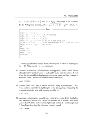 7.7. PROBLEMS

                           8                 h
    h/27 = (8 + d)/d = 1 + d , so d + 8 = 8 h−27 . The length of the ladder is,
                                                                           h
    by the Pythagorean theorem, f (h) =       h2 + (8 + d)2 =     h2 + (8 h−27 )2 .

                                       Sage

     sage: h = var("h")
     sage: f(h) = sqrt(hˆ2+(8*h/(h-27))ˆ2)
     sage: f1(h) = diff(f(h),h)
     sage: f2(h) = diff(f(h),h,2)
     sage: crit_pts = solve(f1(h) == 0,h); crit_pts
     [h == 21 - 6*sqrt(3)*I, h == 6*sqrt(3)*I + 21, h == 39, h == 0]
     sage: h0 = crit_pts[2].rhs(); h0
     39
     sage: f(h0)
     13*sqrt(13)
     sage: f2(h0)
     3/(4*sqrt(13))




    This says f (h) has four critical points, but only one of which is meaningful,
    h0 = 39. At this point, f (h) is a minimum.

32. A vessel is anchored 3 miles offshore, and opposite a point 5 miles further
    along the shore another vessel is anchored 9 miles from the shore. A boat
    from the ﬁrst vessel is to land a passenger on the shore and then proceed to
    the other vessel. What is the shortest course of the boat?
    Ans. 13 miles.

33. A steel girder 25 ft. long is moved on rollers along a passageway 12.8 ft.
    wide and into a corridor at right angles to the passageway. Neglecting the
    width of the girder, how wide must the corridor be?
    Ans. 5.4 ft.

34. A miner wishes to dig a tunnel from a point A to a point B 300 feet below
    and 500 feet to the east of A. Below the level of A it is bed rock and above
    A is soft earth. If the cost of tunneling through earth is $ 1 and through rock
    $ 3 per linear foot, ﬁnd the minimum cost of a tunnel.
    Ans. $ 1348.53.

                                      201
 