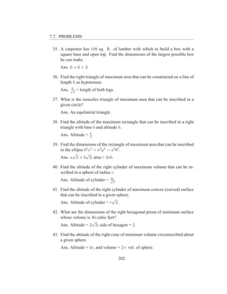 7.7. PROBLEMS

 35. A carpenter has 108 sq. ft. of lumber with which to build a box with a
     square base and open top. Find the dimensions of the largest possible box
     he can make.
     Ans. 6 × 6 × 3.

 36. Find the right triangle of maximum area that can be constructed on a line of
     length h as hypotenuse.
            h
     Ans.   √
              2
                  = length of both legs.

 37. What is the isosceles triangle of maximum area that can be inscribed in a
     given circle?
     Ans. An equilateral triangle.

 38. Find the altitude of the maximum rectangle that can be inscribed in a right
     triangle with base b and altitude h.
     Ans. Altitude = h .
                     2

 39. Find the dimensions of the rectangle of maximum area that can be inscribed
     in the ellipse b2 x2 + a2 y 2 = a2 b2 .
            √        √
     Ans. a 2 × b 2; area = 2ab.

 40. Find the altitude of the right cylinder of maximum volume that can be in-
     scribed in a sphere of radius r.
                                     2r
     Ans. Altitude of cylinder =     √ .
                                      3

 41. Find the altitude of the right cylinder of maximum convex (curved) surface
     that can be inscribed in a given sphere.
                                    √
     Ans. Altitude of cylinder = r 2.

 42. What are the dimensions of the right hexagonal prism of minimum surface
     whose volume is 36 cubic feet?
                      √
     Ans. Altitude = 2 3; side of hexagon = 2.

 43. Find the altitude of the right cone of minimum volume circumscribed about
     a given sphere.
     Ans. Altitude = 4r, and volume = 2× vol. of sphere.

                                           202
 