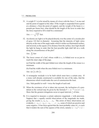 7.7. PROBLEMS

 51. A weight W is to be raised by means of a lever with the force F at one end
     and the point of support at the other. If the weight is suspended from a point
     at a distance a from the point of support, and the weight of the beam is w
     pounds per linear foot, what should be the length of the lever in order that
     the force required to lift it shall be a minimum?
                         2aW
     Ans. x =             w
                               feet.

 52. An electric arc light is to be placed directly over the center of a circular plot
     of grass 100 feet in diameter. Assuming that the intensity of light varies
     directly as the sine of the angle under which it strikes an illuminated surface,
     and inversely as the square of its distance from the surface, how high should
     the light he hung in order that the best possible light shall fall on a walk
     along the circumference of the plot?
            50
     Ans.   √
              2
                  feet

 53. The lower corner of a leaf, whose width is a, is folded over so as just to
     reach the inner edge of the page.
     (a) Find the width of the part folded over when the length of the crease is a
     minimum.
     (b) Find the width when the area folded over is a minimum.
     Ans. (a) 3 a; (b) 3 a.
              4
                       2


 54. A rectangular stockade is to be built which must have a certain area. If
     a stone wall already constructed is available for one of the sides, ﬁnd the
     dimensions which would make the cost of construction the least.
     Ans. Side parallel to wall = twice the length of each end.

 55. When the resistance of air is taken into account, the inclination of a pen-
     dulum to the vertical may be given by the formula θ = ae−kt cos (nt + η).
     Show that the greatest elongations occur at equal intervals π of time.
                                                                 n

 56. It is required to measure a certain unknown magnitude x with precision.
     Suppose that n equally careful observations of the magnitude are made,
     giving the results a1 , a2 , a3 , . . . , an . The errors of these observations are
     evidently x − a1 , x − a2 , x − a3 , · · · , x − an , some of which are positive and
     some negative. It has been agreed that the most probable value of x is such
     that it renders the sum of the squares of the errors, namely (x − a1 )2 + (x −

                                         204
 