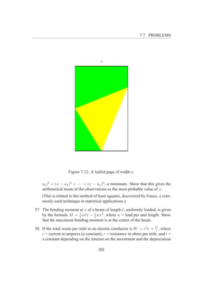 7.7. PROBLEMS




                    Figure 7.12: A leafed page of width a.

    a2 )2 + (x − a3 )2 + · · · + (x − an )2 , a minimum. Show that this gives the
    arithmetical mean of the observations as the most probable value of x.
    (This is related to the method of least squares, discovered by Gauss, a com-
    monly used technique in statistical applications.)

57. The bending moment at x of a beam of length ℓ, uniformly loaded, is given
    by the formula M = 1 wℓx − 2 wx2 , where w = load per unit length. Show
                       2
                                1

    that the maximum bending moment is at the center of the beam.
                                                                        2
58. If the total waste per mile in an electric conductor is W = c2 r + tr , where
    c = current in amperes (a constant), r = resistance in ohms per mile, and t =
    a constant depending on the interest on the investment and the depreciation

                                     205
 