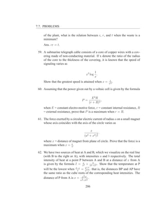 7.7. PROBLEMS

     of the plant, what is the relation between c, r, and t when the waste is a
     minimum?
     Ans. cr = t.

 59. A submarine telegraph cable consists of a core of copper wires with a cov-
     ering made of non-conducting material. If x denote the ratio of the radius
     of the core to the thickness of the covering, it is known that the speed of
     signaling varies as

                                               1
                                         x2 log .
                                               x
                                                              1
     Show that the greatest speed is attained when x =        √ .
                                                               e

 60. Assuming that the power given out by a voltaic cell is given by the formula

                                                E 2R
                                    P =                ,
                                              (r + R)2
     when E = constant electro-motive force, r = constant internal resistance, R
     = external resistance, prove that P is a maximum when r = R.

 61. The force exerted by a circular electric current of radius a on a small magnet
     whose axis coincides with the axis of the circle varies as

                                                  x
                                                      5   .
                                       (a2 + x2 ) 2
     where x = distance of magnet from plane of circle. Prove that the force is a
     maximum when x = a . 2

 62. We have two sources of heat at A and B, which we visualize on the real line
     (with B to the right or A), with intensities a and b respectively. The total
     intensity of heat at a point P between A and B at a distance of x from A
                                    a      b
     is given by the formula I = x2 + (d−x)2 . Show that the temperature at P
                                         1/3
     will be the lowest when d−x = a1/3 . that is, the distances BP and AP have
                               x
                                     b

     the same ratio as the cube roots of the corresponding heat intensities. The
                                       1
                                     a3 d
     distance of P from A is x =     1    1   .
                                   a 3 +b 3


                                        206
 