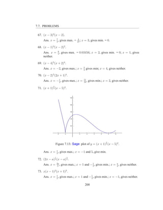 7.7. PROBLEMS

 67. (x − 3)2 (x − 2).
              7                            4
     Ans. x = 3 , gives max. =            27
                                             ;   x = 3, gives min. = 0.

 68. (x − 1)3 (x − 2)2 .
              8
     Ans. x = 5 , gives max. = 0.03456; x = 2, gives min. = 0; x = 1, gives
     neither.

 69. (x − 4)5 (x + 2)4 .
                                                  2
     Ans. x = −2, gives max.; x =                 3
                                                      gives min; x = 4, gives neither.

 70. (x − 2)5 (2x + 1)4 .
                1                                 11
     Ans. x = − 2 , gives max.; x =               18
                                                     ,   gives min.; x = 2, gives neither.
              2
 71. (x + 1) 3 (x − 5)2 .




                                                                       2
                  Figure 7.13: Sage plot of y = (x + 1) 3 (x − 5)2 .

              1
     Ans. x = 2 , gives max.; x = −1 and 5, give min.
                  1              2
 72. (2x − a) 3 (x − a) 3 .
                      2a
     Ans. x =          3
                         ,   gives max.; x = 1 and − 1 , gives min.; x = a , gives neither.
                                                     3                   2

 73. x(x − 1)2 (x + 1)3 .
     Ans. x = 1 , gives max.; x = 1 and − 1 , gives min.; x = −1, gives neither.
              2                           3


                                                      208
 