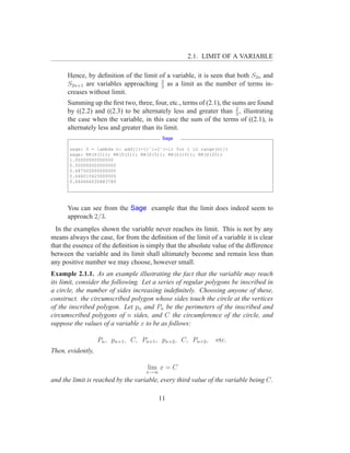 2.1. LIMIT OF A VARIABLE

      Hence, by deﬁnition of the limit of a variable, it is seen that both S2n and
      S2n+1 are variables approaching 2 as a limit as the number of terms in-
                                        3
      creases without limit.
      Summing up the ﬁrst two, three, four, etc., terms of (2.1), the sums are found
      by ((2.2) and ((2.3) to be alternately less and greater than 2 , illustrating
                                                                       3
      the case when the variable, in this case the sum of the terms of ((2.1), is
      alternately less and greater than its limit.
                                          Sage

       sage: S = lambda n: add([(-1)ˆi*2ˆ(-i) for i in range(n)])
       sage: RR(S(1)); RR(S(2)); RR(S(5)); RR(S(10)); RR(S(20))
       1.00000000000000
       0.500000000000000
       0.687500000000000
       0.666015625000000
       0.666666030883789




      You can see from the Sage example that the limit does indeed seem to
      approach 2/3.
  In the examples shown the variable never reaches its limit. This is not by any
means always the case, for from the deﬁnition of the limit of a variable it is clear
that the essence of the deﬁnition is simply that the absolute value of the difference
between the variable and its limit shall ultimately become and remain less than
any positive number we may choose, however small.
Example 2.1.1. As an example illustrating the fact that the variable may reach
its limit, consider the following. Let a series of regular polygons be inscribed in
a circle, the number of sides increasing indeﬁnitely. Choosing anyone of these,
construct. the circumscribed polygon whose sides touch the circle at the vertices
of the inscribed polygon. Let pn and Pn be the perimeters of the inscribed and
circumscribed polygons of n sides, and C the circumference of the circle, and
suppose the values of a variable x to be as follows:

                   Pn , pn+1 , C, Pn+1 , pn+2 , C, Pn+2 ,      etc.
Then, evidently,

                                     lim x = C
                                    x→∞
and the limit is reached by the variable, every third value of the variable being C.

                                         11
 