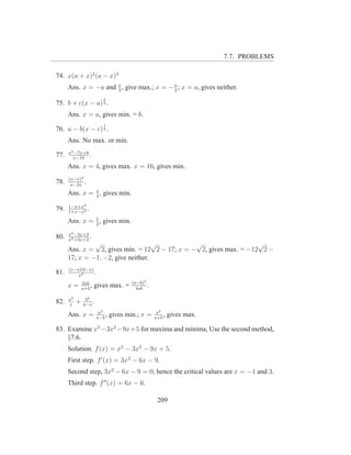 7.7. PROBLEMS

74. x(a + x)2 (a − x)3
      Ans. x = −a and a , give max.; x = − a ; x = a, gives neither.
                      3                    2
                          2
75. b + c(x − a) 3 .
      Ans. x = a, gives min. = b.
                          1
76. a − b(x − c) 3 .
      Ans. No max. or min.
      x2 −7x+6
77.     x−10
               .
      Ans. x = 4, gives max. x = 16, gives min.
      (a−x)3
78.    a−2x
             .
      Ans. x = a , gives min.
               4

      1−x+x2
79.   1+x−x2
             .
               1
      Ans. x = 2 , gives min.
      x2 −3x+2
80.   x2 +3x+2
               .
               √                    √          √                   √
      Ans. x = 2, gives min. = 12 2 − 17; x = − 2, gives max. = −12 2 −
      17; x = −1, −2, give neither.
      (x−a)(b−x)
81.       x2
                 .
               2ab                     (a−b)2
      x=       a+b
                   ,   gives max. =      4ab
                                              .
      a2        b2
82.   x
           +   a−x
                   .
                        a2                         a2
      Ans. x =         a−b
                           ,   gives min.; x =    a+b
                                                      ,   gives max.

83. Examine x3 −3x2 −9x+5 for maxima and minima, Use the second method,
    §7.6.
      Solution. f (x) = x3 − 3x2 − 9x + 5.
      First step. f ′ (x) = 3x2 − 6x − 9.
      Second step, 3x2 − 6x − 9 = 0; hence the critical values are x = −1 and 3.
      Third step. f ′′ (x) = 6x − 6.

                                                   209
 