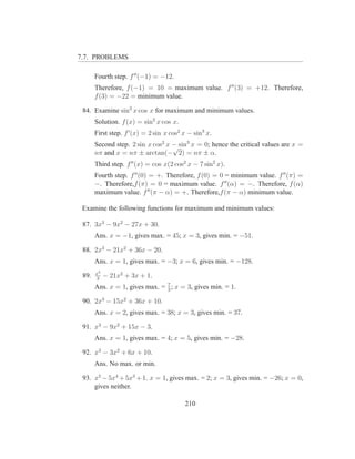 7.7. PROBLEMS

       Fourth step. f ′′ (−1) = −12.
       Therefore, f (−1) = 10 = maximum value. f ′′ (3) = +12. Therefore,
       f (3) = −22 = minimum value.

 84. Examine sin2 x cos x for maximum and minimum values.
       Solution. f (x) = sin2 x cos x.
       First step. f ′ (x) = 2 sin x cos2 x − sin3 x.
       Second step. 2 sin x cos2 x − sin3 x = 0; hence the critical values are x =
                                   √
       nπ and x = nπ ± arctan(− 2) = nπ ± α.
       Third step. f ′′ (x) = cos x(2 cos2 x − 7 sin2 x).
       Fourth step. f ′′ (0) = +. Therefore, f (0) = 0 = minimum value. f ′′ (π) =
       −. Therefore,f (π) = 0 = maximum value. f ′′ (α) = −. Therefore, f (α)
       maximum value. f ′′ (π − α) = +. Therefore,f (π − α) minimum value.

 Examine the following functions for maximum and minimum values:

 87. 3x3 − 9x2 − 27x + 30.
       Ans. x = −1, gives max. = 45; x = 3, gives min. = −51.

 88. 2x3 − 21x2 + 36x − 20.
       Ans. x = 1, gives max. = −3; x = 6, gives min. = −128.
       x3
 89.   3
            − 21x2 + 3x + 1.
                                7
       Ans. x = 1, gives max. = 3 ; x = 3, gives min. = 1.

 90. 2x3 − 15x2 + 36x + 10.
       Ans. x = 2, gives max. = 38; x = 3, gives min. = 37.

 91. x3 − 9x2 + 15x − 3.
       Ans. x = 1, gives max. = 4; x = 5, gives min. = −28.

 92. x3 − 3x2 + 6x + 10.
       Ans. No max. or min.

 93. x5 − 5x4 + 5x3 + 1. x = 1, gives max. = 2; x = 3, gives min. = −26; x = 0,
     gives neither.

                                          210
 