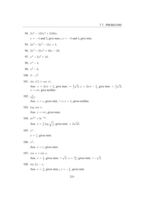 7.7. PROBLEMS

 94. 3x5 − 125x2 + 2160x.
       x = −4 and 3, give max.; x = −3 and 4, give min.

 95. 2x3 − 3x2 − 12x + 4.

 96. 2x3 − 21x2 + 36x − 20.

 97. x4 − 2x2 + 10.

 98. x4 − 4.

 99. x3 − 8.

100. 4 − x6 .

101. sin x(1 + cos x).
                                                    √                                      √
       Ans. x = 2nπ + π , give max. =
                         3
                                                3
                                                4
                                                        3; x = 2nπ − π , give min. =
                                                                     3
                                                                                       3
                                                                                       4
                                                                                               3;
       x = nπ, give neither.
         x
102.   log x
             .
       Ans. x = e, gives min. = e; x = 1, gives neither.

103. log cos x.
       Ans. x = nπ, gives max.

104. aekx + be−kx .
                  1         b
                                                √
       Ans. x =   k
                      log   a
                              ,   gives min. = 2 ab.

105. xx .
       x = 1 , gives min.
           e
         1
106. x x .
       Ans. x = e, gives max.

107. cos x + sin x.
                                       √                                 √
       Ans. x = π , gives max. =
                4
                                           2. x =   5π
                                                     4
                                                       ,   gives min. = − 2.

108. sin 2x − x.
       Ans. x = π , gives max.; x = − π , gives min.
                6                     6


                                              211
 