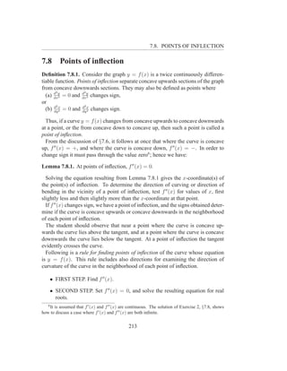 7.8. POINTS OF INFLECTION

7.8      Points of inﬂection
Deﬁnition 7.8.1. Consider the graph y = f (x) is a twice continuously differen-
tiable function. Points of inﬂection separate concave upwards sections of the graph
from concave downwards sections. They may also be deﬁned as points where
      d2           d2
  (a) dxy = 0 and dxy changes sign,
         2            2

or
       2            2
  (b) d x = 0 and d x changes sign.
      dy 2         dy 2

  Thus, if a curve y = f (x) changes from concave upwards to concave downwards
at a point, or the from concave down to concave up, then such a point is called a
point of inﬂection.
  From the discussion of §7.6, it follows at once that where the curve is concave
up, f ′′ (x) = +, and where the curve is concave down, f ′′ (x) = −. In order to
change sign it must pass through the value zero6 ; hence we have:

Lemma 7.8.1. At points of inﬂection, f ′′ (x) = 0.

  Solving the equation resulting from Lemma 7.8.1 gives the x-coordinate(s) of
the point(s) of inﬂection. To determine the direction of curving or direction of
bending in the vicinity of a point of inﬂection, test f ′′ (x) for values of x, ﬁrst
slightly less and then slightly more than the x-coordinate at that point.
  If f ′′ (x) changes sign, we have a point of inﬂection, and the signs obtained deter-
mine if the curve is concave upwards or concave downwards in the neighborhood
of each point of inﬂection.
  The student should observe that near a point where the curve is concave up-
wards the curve lies above the tangent, and at a point where the curve is concave
downwards the curve lies below the tangent. At a point of inﬂection the tangent
evidently crosses the curve.
  Following is a rule for ﬁnding points of inﬂection of the curve whose equation
is y = f (x). This rule includes also directions for examining the direction of
curvature of the curve in the neighborhood of each point of inﬂection.

    • FIRST STEP. Find f ′′ (x).

    • SECOND STEP. Set f ′′ (x) = 0, and solve the resulting equation for real
      roots.
   6
   It is assumed that f ′ (x) and f ′′ (x) are continuous. The solution of Exercise 2, §7.8, shows
how to discuss a case where f ′ (x) and f ′′ (x) are both inﬁnite.


                                              213
 