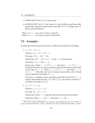 7.9. EXAMPLES

    • THIRD STEP. Write f ′′ (x) in factor form.

    • FOURTH STEP. Test f ′′ (x) for values of x, ﬁrst a triﬂe less and then a triﬂe
      greater than each root found in the second step. If f ′′ (x) changes sign, we
      have a point of inﬂection.

 When f ′′ (x) = +, the curve is concave upwards7 .
 When f ′′ (x) = −, the curve is concave downwards.


7.9      Examples
Examine the following curves for points of inﬂection and direction of bending.

   1. y = 3x4 − 4x3 + 1.
       Solution. f (x) = 3x4 − 4x3 + 1.
       First step. f ′′ (x) = 36x2 − 24x.
                                                        2
       Second step. 36x2 − 24x = 0, x =                 3
                                                            and x = 0, critical values.
                          ′′                     2
       Third step. f (x) = 36x(x −               3
                                                   ).
       Fourth step. When x < 0, f (x) = +; and when x > 0, f ′′ (x) = −.
                                                  ′′

       Therefore, the curve is concave upwards to the left and concave downwards
       to the right of x = 0. When x < 2 , f ′′ (x) = −; and when x > 2 ,
                                               3                              3
       f ′′ (x) = +. Therefore, the curve is concave downwards to the left and
                                           2
       concave upwards to the right of x = 3 .
       The curve is evidently concave upwards everywhere to the left of x = 0,
       concave downwards between (0, 1) and ( 2 , 27 ), and concave upwards ev-
                                               3
                                                  11

       erywhere to the right of ( 2 , 27 ).
                                  3
                                      11


   2. (y − 2)3 = (x − 4).
                                             1
       Solution. y = 2 + (x − 4)− 3 .
                     dy                  2
       First step.   dx
                           = 1 (x − 4)− 3 .
                             3
       Second step. When x = 4, both ﬁrst and second derivatives are inﬁnite.
                                       d2 y                                d2 y
       Third step. When x < 4,         dx2
                                                 = +; but when x > 4,      dx2
                                                                                  = −.
   7
    This may be easily remembered if we say that a vessel shaped like the curve where it is
concave upwards will “hold (+) water”, and where it is concave downwards will “spill (−) water.”


                                                    214
 