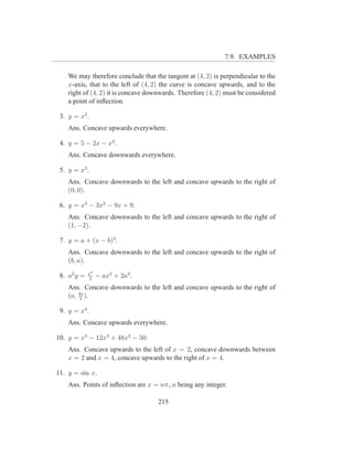 7.9. EXAMPLES

    We may therefore conclude that the tangent at (4, 2) is perpendicular to the
    x-axis, that to the left of (4, 2) the curve is concave upwards, and to the
    right of (4, 2) it is concave downwards. Therefore (4, 2) must be considered
    a point of inﬂection.

 3. y = x2 .
    Ans. Concave upwards everywhere.

 4. y = 5 − 2x − x2 .
    Ans. Concave downwards everywhere.

 5. y = x3 .
    Ans. Concave downwards to the left and concave upwards to the right of
    (0, 0).

 6. y = x3 − 3x2 − 9x + 9.
    Ans. Concave downwards to the left and concave upwards to the right of
    (1, −2).

 7. y = a + (x − b)3 .
    Ans. Concave downwards to the left and concave upwards to the right of
    (b, a).
             x3
 8. a2 y =   3
                  − ax2 + 2a3 .
    Ans. Concave downwards to the left and concave upwards to the right of
    (a, 4a ).
         3

 9. y = x4 .
    Ans. Concave upwards everywhere.

10. y = x4 − 12x3 + 48x2 − 50.
    Ans. Concave upwards to the left of x = 2, concave downwards between
    x = 2 and x = 4, concave upwards to the right of x = 4.

11. y = sin x.
    Ans. Points of inﬂection are x = nπ, n being any integer.

                                     215
 