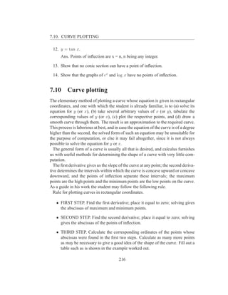 7.10. CURVE PLOTTING

 12. y = tan x.
      Ans. Points of inﬂection are x = n, n being any integer.

 13. Show that no conic section can have a point of inﬂection.

 14. Show that the graphs of ex and log x have no points of inﬂection.


7.10      Curve plotting
The elementary method of plotting a curve whose equation is given in rectangular
coordinates, and one with which the student is already familiar, is to (a) solve its
equation for y (or x), (b) take several arbitrary values of x (or y), tabulate the
corresponding values of y (or x), (c) plot the respective points, and (d) draw a
smooth curve through them. The result is an approximation to the required curve.
This process is laborious at best, and in case the equation of the curve is of a degree
higher than the second, the solved form of such an equation may be unsuitable for
the purpose of computation, or else it may fail altogether, since it is not always
possible to solve the equation for y or x.
  The general form of a curve is usually all that is desired, and calculus furnishes
us with useful methods for determining the shape of a curve with very little com-
putation.
  The ﬁrst derivative gives us the slope of the curve at any point; the second deriva-
tive determines the intervals within which the curve is concave upward or concave
downward, and the points of inﬂection separate these intervals; the maximum
points are the high points and the minimum points are the low points on the curve.
As a guide in his work the student may follow the following rule.
  Rule for plotting curves in rectangular coordinates.

   • FIRST STEP. Find the ﬁrst derivative; place it equal to zero; solving gives
     the abscissas of maximum and minimum points.

   • SECOND STEP. Find the second derivative; place it equal to zero; solving
     gives the abscissas of the points of inﬂection.

   • THIRD STEP. Calculate the corresponding ordinates of the points whose
     abscissas were found in the ﬁrst two steps. Calculate as many more points
     as may be necessary to give a good idea of the shape of the curve. Fill out a
     table such as is shown in the example worked out.

                                         216
 