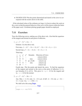 7.11. EXERCISES

   • FOURTH STEP. Plot the points determined and sketch in the curve to cor-
     respond with the results shown in the table.

  If the calculated values of the ordinates are large, it is best to reduce the scale on
the y-axis so that the general behavior of the curve will be shown within the limits
of the paper used. Coordinate plotting (graph) paper should be employed.


7.11       Exercises
Trace the following curves, making use of the above rule. Also ﬁnd the equations
of the tangent and normal at each point of inﬂection.

   1. y = x3 − 9x2 + 24x − 7.
      Solution. Use the above rule.
      First step. y ′ = 3x2 − 18x + 24, 3x2 − 18x + 24 = 0, x = 2, 4.
      Second step. y ′′ = 6x − 18, 6x − 18 = 0, x = 3.
      Third step.
       x    y y′      y ′′   Remarks     Direction of Curve
       0    -7 +       -                   concave down
       2    13 0       -        max.       concave down
       3    11 -      0      pt. of inﬂ.    concave up
       4    9 0       +         min.        concave up
       6    29 +      +                     concave up
      Fourth step. Plot the points and sketch the curve. To ﬁnd the equations
      of the tangent and normal to the curve at the point of inﬂection (3, 11),
      use formulas (5.1), ((5.2). This gives 3x + y = 20 for the tangent and
      3y − x = 30 for the normal.

   2. y = x3 − 6x2 − 36x + 5.
      Ans. Max. (−2, 45); min. (6, −211); pt. of inﬂ. (2, −83); tan. y + 48x −
      13 = 0; nor. 48y − x + 3986 = 0.
      We shall solve this using Sage .
                                          Sage

       sage: x = var("x")

                                         217
 